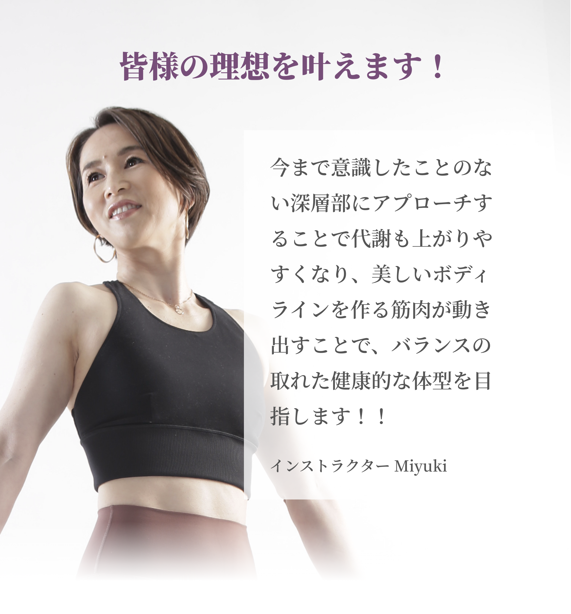 皆様の理想を叶えます！ 今まで意識したことのない深層部にアプローチすることで代謝も上がりやすくなり、美しいボディラインを作る筋肉が動き出すことで、バランスの取れた健康的な体型を目指します！！ インストラクター Miyuki