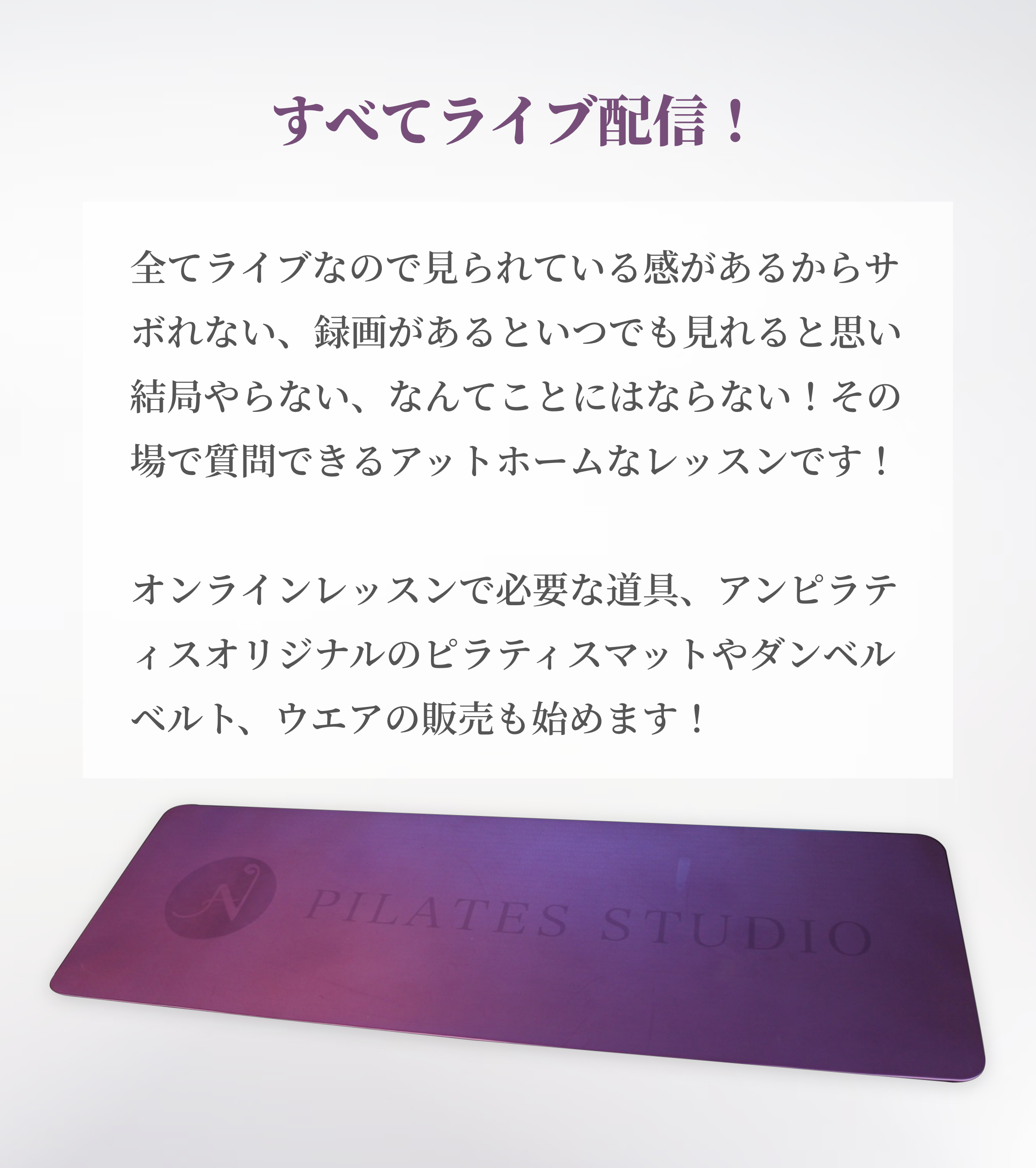 すべてライブ配信！ 全てライブなので見られている感があるからサボれない、録画があるといつでも見れると思い結局やらない、なんてことにはならない！その場で質問できるアットホームなレッスンです！オンラインレッスンで必要な道具、アンピラティスオリジナルのピラティスマットやダンベルベルト、ウエアの販売も始めます！